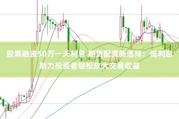 股票融资50万一天利息 期货配资新选择：低利息助力投资者轻松放大交易收益