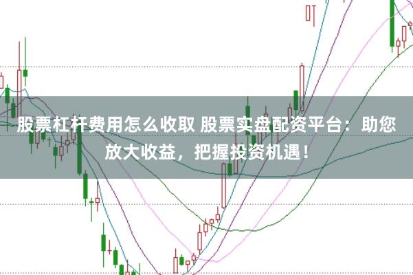 股票杠杆费用怎么收取 股票实盘配资平台：助您放大收益，把握投资机遇！