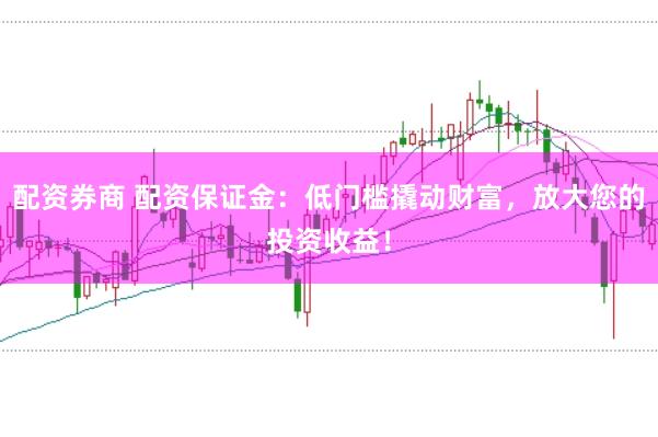 配资券商 配资保证金：低门槛撬动财富，放大您的投资收益！
