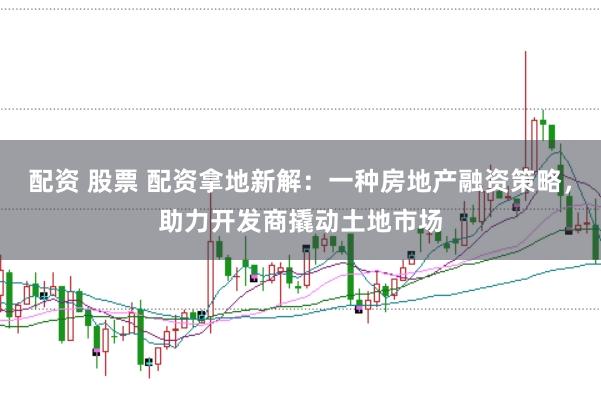 配资 股票 配资拿地新解：一种房地产融资策略，助力开发商撬动土地市场